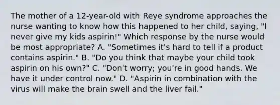 The mother of a 12-year-old with Reye syndrome approaches the nurse wanting to know how this happened to her child, saying, "I never give my kids aspirin!" Which response by the nurse would be most appropriate? A. "Sometimes it's hard to tell if a product contains aspirin." B. "Do you think that maybe your child took aspirin on his own?" C. "Don't worry; you're in good hands. We have it under control now." D. "Aspirin in combination with the virus will make the brain swell and the liver fail."