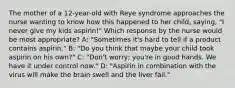 The mother of a 12-year-old with Reye syndrome approaches the nurse wanting to know how this happened to her child, saying, "I never give my kids aspirin!" Which response by the nurse would be most appropriate? A: "Sometimes it's hard to tell if a product contains aspirin." B: "Do you think that maybe your child took aspirin on his own?" C: "Don't worry; you're in good hands. We have it under control now." D: "Aspirin in combination with the virus will make the brain swell and the liver fail."