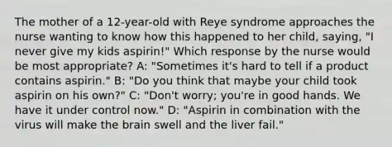 The mother of a 12-year-old with Reye syndrome approaches the nurse wanting to know how this happened to her child, saying, "I never give my kids aspirin!" Which response by the nurse would be most appropriate? A: "Sometimes it's hard to tell if a product contains aspirin." B: "Do you think that maybe your child took aspirin on his own?" C: "Don't worry; you're in good hands. We have it under control now." D: "Aspirin in combination with the virus will make the brain swell and the liver fail."