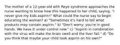 The mother of a 12-year-old with Reye syndrome approaches the nurse wanting to know how this happened to her child, saying, "I never give my kids aspirin!" What could the nurse say to begin educating the woman? a) "Sometimes it's hard to tell what products may contain aspirin." b) "Don't worry; you're in good hands. We have it under control now." c) "Aspirin in combination with the virus will make the brain swell and the liver fail." d) "Do you think that maybe your child took aspirin on his own?"