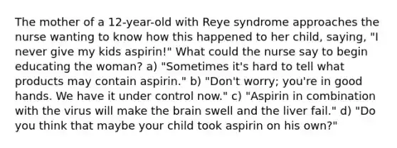 The mother of a 12-year-old with Reye syndrome approaches the nurse wanting to know how this happened to her child, saying, "I never give my kids aspirin!" What could the nurse say to begin educating the woman? a) "Sometimes it's hard to tell what products may contain aspirin." b) "Don't worry; you're in good hands. We have it under control now." c) "Aspirin in combination with the virus will make <a href='https://www.questionai.com/knowledge/kLMtJeqKp6-the-brain' class='anchor-knowledge'>the brain</a> swell and the liver fail." d) "Do you think that maybe your child took aspirin on his own?"