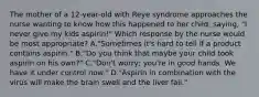 The mother of a 12-year-old with Reye syndrome approaches the nurse wanting to know how this happened to her child, saying, "I never give my kids aspirin!" Which response by the nurse would be most appropriate? A."Sometimes it's hard to tell if a product contains aspirin." B."Do you think that maybe your child took aspirin on his own?" C."Don't worry; you're in good hands. We have it under control now." D."Aspirin in combination with the virus will make the brain swell and the liver fail."