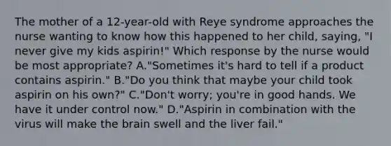 The mother of a 12-year-old with Reye syndrome approaches the nurse wanting to know how this happened to her child, saying, "I never give my kids aspirin!" Which response by the nurse would be most appropriate? A."Sometimes it's hard to tell if a product contains aspirin." B."Do you think that maybe your child took aspirin on his own?" C."Don't worry; you're in good hands. We have it under control now." D."Aspirin in combination with the virus will make the brain swell and the liver fail."