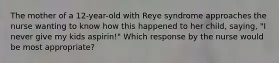 The mother of a 12-year-old with Reye syndrome approaches the nurse wanting to know how this happened to her child, saying, "I never give my kids aspirin!" Which response by the nurse would be most appropriate?