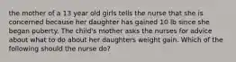 the mother of a 13 year old girls tells the nurse that she is concerned because her daughter has gained 10 lb since she began puberty. The child's mother asks the nurses for advice about what to do about her daughters weight gain. Which of the following should the nurse do?