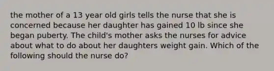 the mother of a 13 year old girls tells the nurse that she is concerned because her daughter has gained 10 lb since she began puberty. The child's mother asks the nurses for advice about what to do about her daughters weight gain. Which of the following should the nurse do?