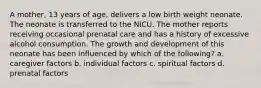 A mother, 13 years of age, delivers a low birth weight neonate. The neonate is transferred to the NICU. The mother reports receiving occasional prenatal care and has a history of excessive alcohol consumption. The growth and development of this neonate has been influenced by which of the following? a. caregiver factors b. individual factors c. spiritual factors d. prenatal factors