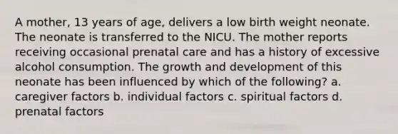 A mother, 13 years of age, delivers a low birth weight neonate. The neonate is transferred to the NICU. The mother reports receiving occasional prenatal care and has a history of excessive alcohol consumption. The growth and development of this neonate has been influenced by which of the following? a. caregiver factors b. individual factors c. spiritual factors d. prenatal factors