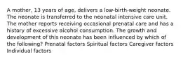 A mother, 13 years of age, delivers a low-birth-weight neonate. The neonate is transferred to the neonatal intensive care unit. The mother reports receiving occasional prenatal care and has a history of excessive alcohol consumption. The growth and development of this neonate has been influenced by which of the following? Prenatal factors Spiritual factors Caregiver factors Individual factors