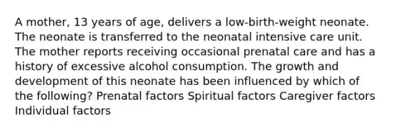 A mother, 13 years of age, delivers a low-birth-weight neonate. The neonate is transferred to the neonatal intensive care unit. The mother reports receiving occasional prenatal care and has a history of excessive alcohol consumption. The growth and development of this neonate has been influenced by which of the following? Prenatal factors Spiritual factors Caregiver factors Individual factors