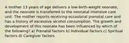 A mother 13 years of age delivers a low-birth-weight neonate, and the neonate is transferred to the neonatal intensive care unit. The mother reports receiving occasional prenatal care and has a history of excessive alcohol consumption. The growth and development of this neonate has been influenced by which of the following? a) Prenatal factors b) Individual factors c) Spiritual factors d) Caregiver factors