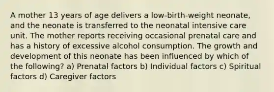 A mother 13 years of age delivers a low-birth-weight neonate, and the neonate is transferred to the neonatal intensive care unit. The mother reports receiving occasional prenatal care and has a history of excessive alcohol consumption. The growth and development of this neonate has been influenced by which of the following? a) Prenatal factors b) Individual factors c) Spiritual factors d) Caregiver factors