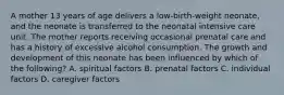 A mother 13 years of age delivers a low-birth-weight neonate, and the neonate is transferred to the neonatal intensive care unit. The mother reports receiving occasional prenatal care and has a history of excessive alcohol consumption. The growth and development of this neonate has been influenced by which of the following? A. spiritual factors B. prenatal factors C. individual factors D. caregiver factors