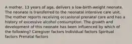 A mother, 13 years of age, delivers a low-birth-weight neonate. The neonate is transferred to the neonatal intensive care unit. The mother reports receiving occasional prenatal care and has a history of excessive alcohol consumption. The growth and development of this neonate has been influenced by which of the following? Caregiver factors Individual factors Spiritual factors Prenatal factors