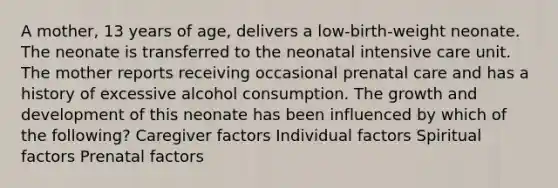 A mother, 13 years of age, delivers a low-birth-weight neonate. The neonate is transferred to the neonatal intensive care unit. The mother reports receiving occasional prenatal care and has a history of excessive alcohol consumption. The growth and development of this neonate has been influenced by which of the following? Caregiver factors Individual factors Spiritual factors Prenatal factors