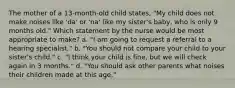 The mother of a 13-month-old child states, "My child does not make noises like 'da' or 'na' like my sister's baby, who is only 9 months old." Which statement by the nurse would be most appropriate to make? a. "I am going to request a referral to a hearing specialist." b. "You should not compare your child to your sister's child." c. "I think your child is fine, but we will check again in 3 months." d. "You should ask other parents what noises their children made at this age."