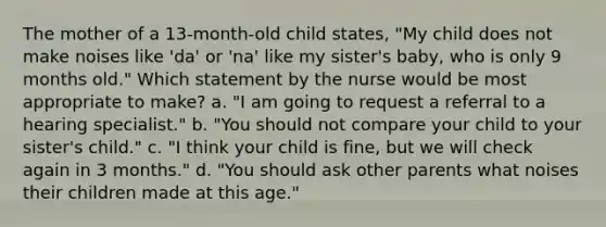 The mother of a 13-month-old child states, "My child does not make noises like 'da' or 'na' like my sister's baby, who is only 9 months old." Which statement by the nurse would be most appropriate to make? a. "I am going to request a referral to a hearing specialist." b. "You should not compare your child to your sister's child." c. "I think your child is fine, but we will check again in 3 months." d. "You should ask other parents what noises their children made at this age."