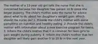 The mother of a 13-year old girl tells the nurse that she is concerned because her daughter has gained 10 lb since she began puberty. The child's mother asks the nurse for advice about what to do about her daughter's weight gain. Which should the nurse do? 1. Provide the child's mother with some pamphlets on nutrition and healthy eating. 2. Provide the child's mother with information about a new exercise program for teens. 3. Inform the child's mother that it is common for teen girls to gain weight during puberty. 4. Inform the child's mother that her daughter will likely gain another 5 to 10 lb in the next year.