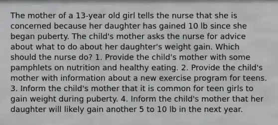 The mother of a 13-year old girl tells the nurse that she is concerned because her daughter has gained 10 lb since she began puberty. The child's mother asks the nurse for advice about what to do about her daughter's weight gain. Which should the nurse do? 1. Provide the child's mother with some pamphlets on nutrition and healthy eating. 2. Provide the child's mother with information about a new exercise program for teens. 3. Inform the child's mother that it is common for teen girls to gain weight during puberty. 4. Inform the child's mother that her daughter will likely gain another 5 to 10 lb in the next year.