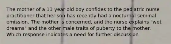 The mother of a 13-year-old boy confides to the pediatric nurse practitioner that her son has recently had a nocturnal seminal emission. The mother is concerned, and the nurse explains "wet dreams" and the other male traits of puberty to the mother. Which response indicates a need for further discussion