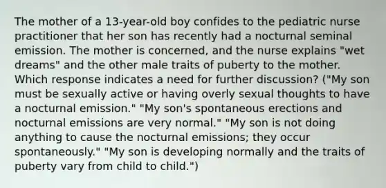 The mother of a 13-year-old boy confides to the pediatric nurse practitioner that her son has recently had a nocturnal seminal emission. The mother is concerned, and the nurse explains "wet dreams" and the other male traits of puberty to the mother. Which response indicates a need for further discussion? ("My son must be sexually active or having overly sexual thoughts to have a nocturnal emission." "My son's spontaneous erections and nocturnal emissions are very normal." "My son is not doing anything to cause the nocturnal emissions; they occur spontaneously." "My son is developing normally and the traits of puberty vary from child to child.")