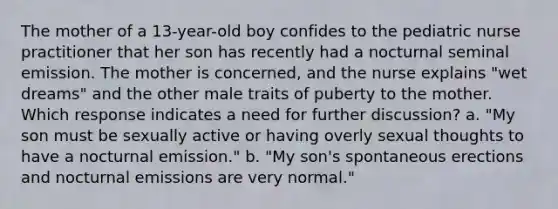 The mother of a 13-year-old boy confides to the pediatric nurse practitioner that her son has recently had a nocturnal seminal emission. The mother is concerned, and the nurse explains "wet dreams" and the other male traits of puberty to the mother. Which response indicates a need for further discussion? a. "My son must be sexually active or having overly sexual thoughts to have a nocturnal emission." b. "My son's spontaneous erections and nocturnal emissions are very normal."