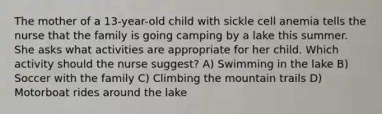 The mother of a 13-year-old child with sickle cell anemia tells the nurse that the family is going camping by a lake this summer. She asks what activities are appropriate for her child. Which activity should the nurse suggest? A) Swimming in the lake B) Soccer with the family C) Climbing the mountain trails D) Motorboat rides around the lake