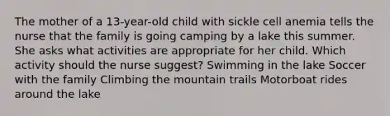 The mother of a 13-year-old child with sickle cell anemia tells the nurse that the family is going camping by a lake this summer. She asks what activities are appropriate for her child. Which activity should the nurse suggest? Swimming in the lake Soccer with the family Climbing the mountain trails Motorboat rides around the lake