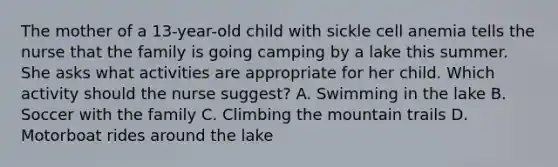 The mother of a 13-year-old child with sickle cell anemia tells the nurse that the family is going camping by a lake this summer. She asks what activities are appropriate for her child. Which activity should the nurse suggest? A. Swimming in the lake B. Soccer with the family C. Climbing the mountain trails D. Motorboat rides around the lake