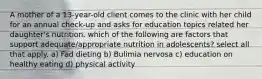 A mother of a 13-year-old client comes to the clinic with her child for an annual check-up and asks for education topics related her daughter's nutrition. which of the following are factors that support adequate/appropriate nutrition in adolescents? select all that apply. a) Fad dieting b) Bulimia nervosa c) education on healthy eating d) physical activity