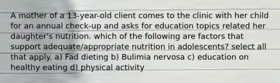 A mother of a 13-year-old client comes to the clinic with her child for an annual check-up and asks for education topics related her daughter's nutrition. which of the following are factors that support adequate/appropriate nutrition in adolescents? select all that apply. a) Fad dieting b) Bulimia nervosa c) education on healthy eating d) physical activity