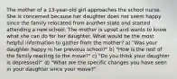 The mother of a 13-year-old girl approaches the school nurse. She is concerned because her daughter does not seem happy since the family relocated from another state and started attending a new school. The mother is upset and wants to know what she can do for her daughter. What would be the most helpful information to gather from the mother? a) "Was your daughter happy in her previous school?" b) "How is the rest of the family reacting to the move?" c) "Do you think your daughter is depressed?" d) "What are the specific changes you have seen in your daughter since your move?"