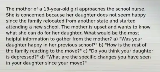 The mother of a 13-year-old girl approaches the school nurse. She is concerned because her daughter does not seem happy since the family relocated from another state and started attending a new school. The mother is upset and wants to know what she can do for her daughter. What would be the most helpful information to gather from the mother? a) "Was your daughter happy in her previous school?" b) "How is the rest of the family reacting to the move?" c) "Do you think your daughter is depressed?" d) "What are the specific changes you have seen in your daughter since your move?"