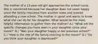 The mother of a 13-year-old girl approaches the school nurse. She is concerned because her daughter does not seem happy since the family relocated from another state and started attending a new school. The mother is upset and wants to know what she can do for her daughter. What would be the most helpful information to gather from the mother? A.) "What are the specific changes you have seen in your daughter since your move?" B.) "Was your daughter happy in her previous school?" C.) "How is the rest of the family reacting to the move?" D.) "Do you think your daughter is depressed?"