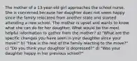 The mother of a 13-year-old girl approaches the school nurse. She is concerned because her daughter does not seem happy since the family relocated from another state and started attending a new school. The mother is upset and wants to know what she can do for her daughter. What would be the most helpful information to gather from the mother? a) "What are the specific changes you have seen in your daughter since your move?" b) "How is the rest of the family reacting to the move?" c) "Do you think your daughter is depressed?" d) "Was your daughter happy in her previous school?"