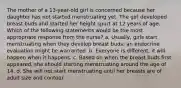 The mother of a 13-year-old girl is concerned because her daughter has not started menstruating yet. The girl developed breast buds and started her height spurt at 12 years of age. Which of the following statements would be the most appropriate response from the nurse? a. Usually, girls start menstruating when they develop breast buds; an endocrine evaluation might be warranted. b. Everyone is different; it will happen when it happens. c. Based on when the breast buds first appeared, she should starting menstruating around the age of 14. d. She will not start menstruating until her breasts are of adult size and contour.