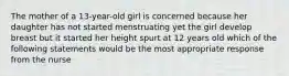 The mother of a 13-year-old girl is concerned because her daughter has not started menstruating yet the girl develop breast but it started her height spurt at 12 years old which of the following statements would be the most appropriate response from the nurse