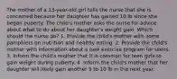 The mother of a 13-year-old girl tells the nurse that she is concerned because her daughter has gained 10 lb since she began puberty. The child's mother asks the nurse for advice about what to do about her daughter's weight gain. Which should the nurse do? 1. Provide the child's mother with some pamphlets on nutrition and healthy eating. 2. Provide the child's mother with information about a new exercise program for teens. 3. Inform the child's mother that it is common for teen girls to gain weight during puberty. 4. Inform the child's mother that her daughter will likely gain another 5 to 10 lb in the next year.