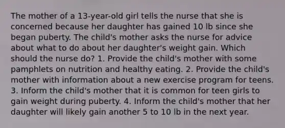 The mother of a 13-year-old girl tells the nurse that she is concerned because her daughter has gained 10 lb since she began puberty. The child's mother asks the nurse for advice about what to do about her daughter's weight gain. Which should the nurse do? 1. Provide the child's mother with some pamphlets on nutrition and healthy eating. 2. Provide the child's mother with information about a new exercise program for teens. 3. Inform the child's mother that it is common for teen girls to gain weight during puberty. 4. Inform the child's mother that her daughter will likely gain another 5 to 10 lb in the next year.