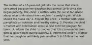 The mother of a 13-year-old girl tells the nurse that she is concerned because her daughter has gained 10 lb since she began puberty. The child ' s mother asks the nurse for advice about what to do about her daughter ' s weight gain. Which should the nurse do? 1. Provide the child ' s mother with some pamphlets on nutrition and healthy eating. 2. Provide the child ' s mother with information about a new exercise program for teens. 3. Inform the child ' s mother that it is common for teen girls to gain weight during puberty. 4. Inform the child ' s mother that her daughter will likely gain another 5 to 10 lb in the next year.