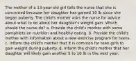 The mother of a 13-year-old girl tells the nurse that she is concerned because her daughter has gained 10 lb since she began puberty. The child's mother asks the nurse for advice about what to do about her daughter's weight gain. Which should the nurse do? a. Provide the child's mother with some pamphlets on nutrition and healthy eating. b. Provide the child's mother with information about a new exercise program for teens. c. Inform the child's mother that it is common for teen girls to gain weight during puberty. d. Inform the child's mother that her daughter will likely gain another 5 to 10 lb in the next year.