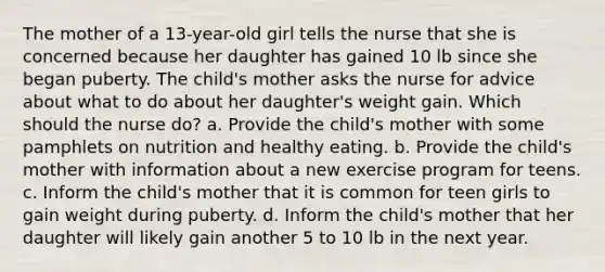 The mother of a 13-year-old girl tells the nurse that she is concerned because her daughter has gained 10 lb since she began puberty. The child's mother asks the nurse for advice about what to do about her daughter's weight gain. Which should the nurse do? a. Provide the child's mother with some pamphlets on nutrition and healthy eating. b. Provide the child's mother with information about a new exercise program for teens. c. Inform the child's mother that it is common for teen girls to gain weight during puberty. d. Inform the child's mother that her daughter will likely gain another 5 to 10 lb in the next year.