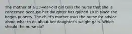 The mother of a 13-year-old girl tells the nurse that she is concerned because her daughter has gained 10 lb since she began puberty. The child's mother asks the nurse for advice about what to do about her daughter's weight gain. Which should the nurse do?