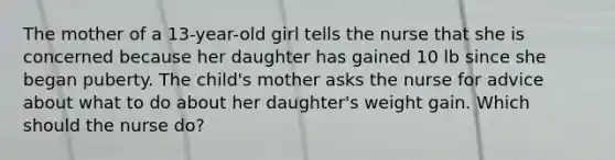 The mother of a 13-year-old girl tells the nurse that she is concerned because her daughter has gained 10 lb since she began puberty. The child's mother asks the nurse for advice about what to do about her daughter's weight gain. Which should the nurse do?