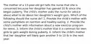 The mother of a 13-year-old girl tells the nurse that she is concerned because her daughter has gained 10 lb since she began puberty. The child's mother asks the nurse for advice about what to do about her daughter's weight gain. Which of the following should the nurse do? 1. Provide the child's mother with some pamphlets on nutrition and healthy eating. 2. Provide the child's mother with information about a new exercise program for teens. 3. Inform the child's mother that it is common for teen girls to gain weight during puberty. 4. Inform the child's mother that her daughter will likely gain another 5 to 10 lb in the next year.