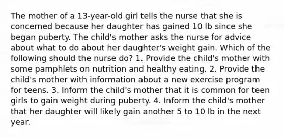 The mother of a 13-year-old girl tells the nurse that she is concerned because her daughter has gained 10 lb since she began puberty. The child's mother asks the nurse for advice about what to do about her daughter's weight gain. Which of the following should the nurse do? 1. Provide the child's mother with some pamphlets on nutrition and healthy eating. 2. Provide the child's mother with information about a new exercise program for teens. 3. Inform the child's mother that it is common for teen girls to gain weight during puberty. 4. Inform the child's mother that her daughter will likely gain another 5 to 10 lb in the next year.