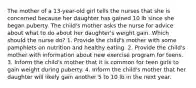 The mother of a 13-year-old girl tells the nurses that she is concerned because her daughter has gained 10 lb since she began puberty. The child's mother asks the nurse for advice about what to do about her daughter's weight gain. Which should the nurse do? 1. Provide the child's mother with some pamphlets on nutrition and healthy eating. 2. Provide the child's mother with information about new exercise program for teens. 3. Inform the child's mother that it is common for teen girls to gain weight during puberty. 4. Inform the child's mother that her daughter will likely gain another 5 to 10 lb in the next year.