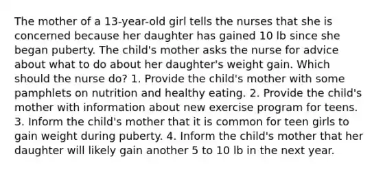 The mother of a 13-year-old girl tells the nurses that she is concerned because her daughter has gained 10 lb since she began puberty. The child's mother asks the nurse for advice about what to do about her daughter's weight gain. Which should the nurse do? 1. Provide the child's mother with some pamphlets on nutrition and healthy eating. 2. Provide the child's mother with information about new exercise program for teens. 3. Inform the child's mother that it is common for teen girls to gain weight during puberty. 4. Inform the child's mother that her daughter will likely gain another 5 to 10 lb in the next year.