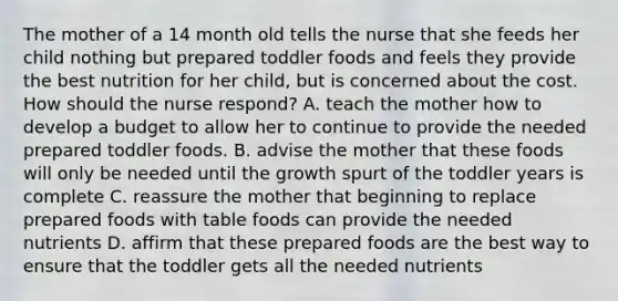 The mother of a 14 month old tells the nurse that she feeds her child nothing but prepared toddler foods and feels they provide the best nutrition for her child, but is concerned about the cost. How should the nurse respond? A. teach the mother how to develop a budget to allow her to continue to provide the needed prepared toddler foods. B. advise the mother that these foods will only be needed until the growth spurt of the toddler years is complete C. reassure the mother that beginning to replace prepared foods with table foods can provide the needed nutrients D. affirm that these prepared foods are the best way to ensure that the toddler gets all the needed nutrients