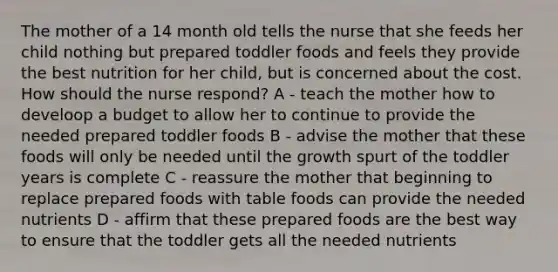 The mother of a 14 month old tells the nurse that she feeds her child nothing but prepared toddler foods and feels they provide the best nutrition for her child, but is concerned about the cost. How should the nurse respond? A - teach the mother how to develoop a budget to allow her to continue to provide the needed prepared toddler foods B - advise the mother that these foods will only be needed until the growth spurt of the toddler years is complete C - reassure the mother that beginning to replace prepared foods with table foods can provide the needed nutrients D - affirm that these prepared foods are the best way to ensure that the toddler gets all the needed nutrients